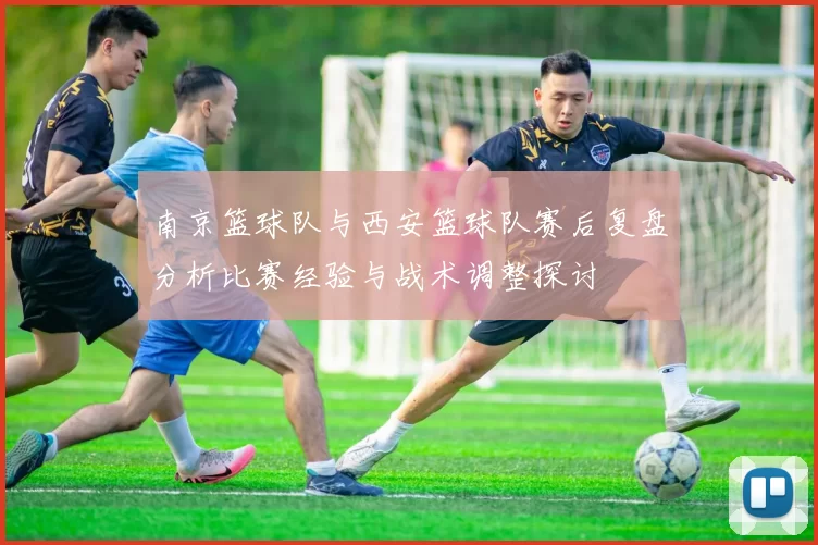 南京篮球队与西安篮球队赛后复盘分析比赛经验与战术调整探讨