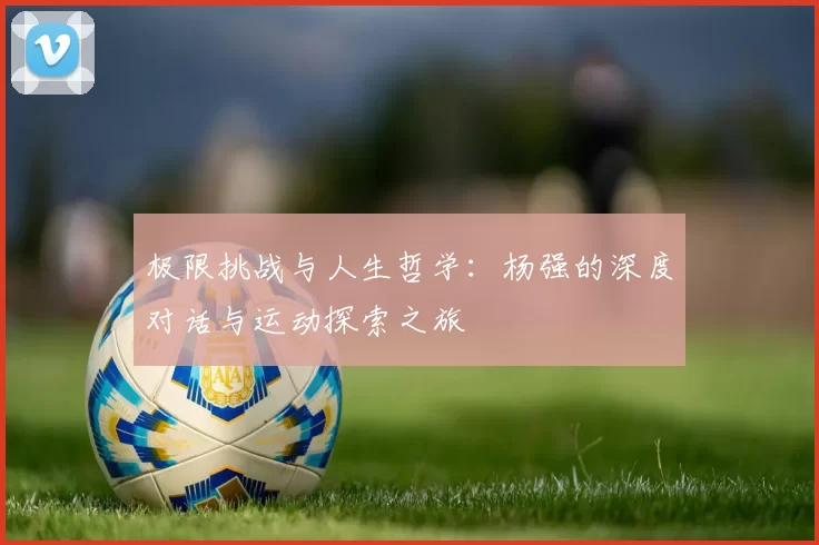 极限挑战与人生哲学：杨强的深度对话与运动探索之旅