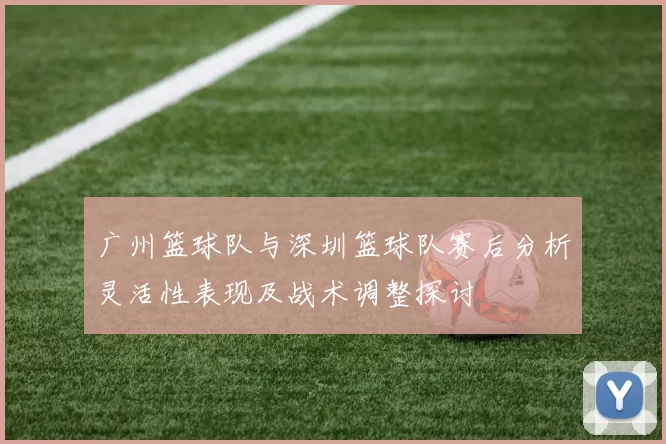 广州篮球队与深圳篮球队赛后分析灵活性表现及战术调整探讨