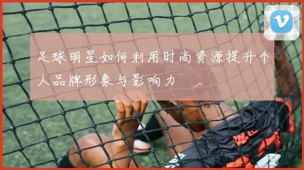 足球明星如何利用时尚资源提升个人品牌形象与影响力