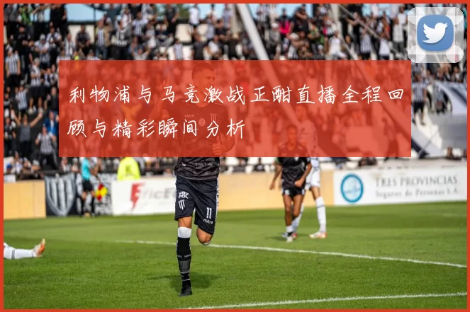 利物浦与马竞激战正酣直播全程回顾与精彩瞬间分析
