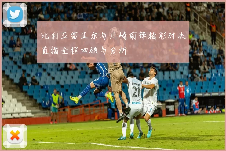 比利亚雷亚尔与川崎前锋精彩对决直播全程回顾与分析