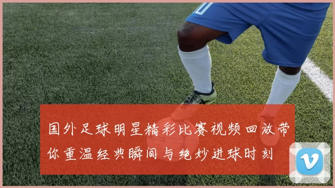 国外足球明星精彩比赛视频回放带你重温经典瞬间与绝妙进球时刻