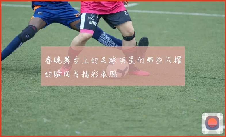 春晚舞台上的足球明星们那些闪耀的瞬间与精彩表现