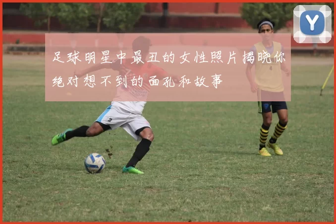 足球明星中最丑的女性照片揭晓你绝对想不到的面孔和故事