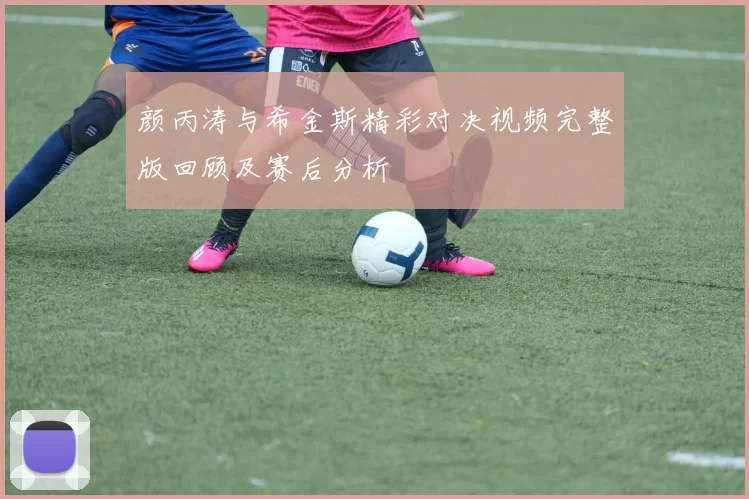颜丙涛与希金斯精彩对决视频完整版回顾及赛后分析