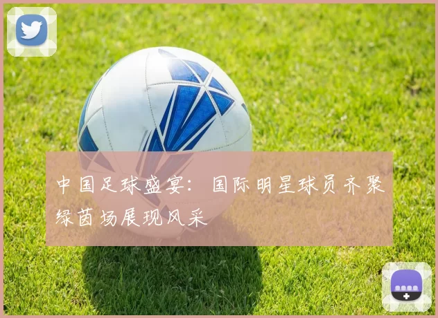 中国足球盛宴：国际明星球员齐聚绿茵场展现风采