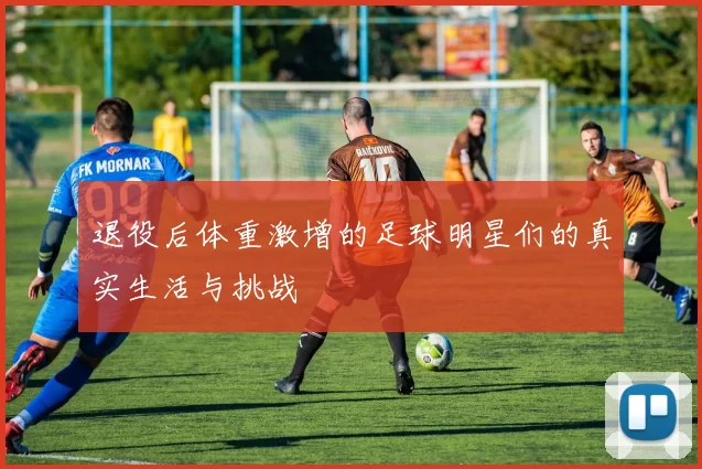 退役后体重激增的足球明星们的真实生活与挑战