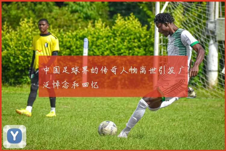 中国足球界的传奇人物离世引发广泛悼念和回忆