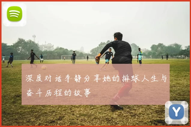 深度对话李静分享她的排球人生与奋斗历程的故事
