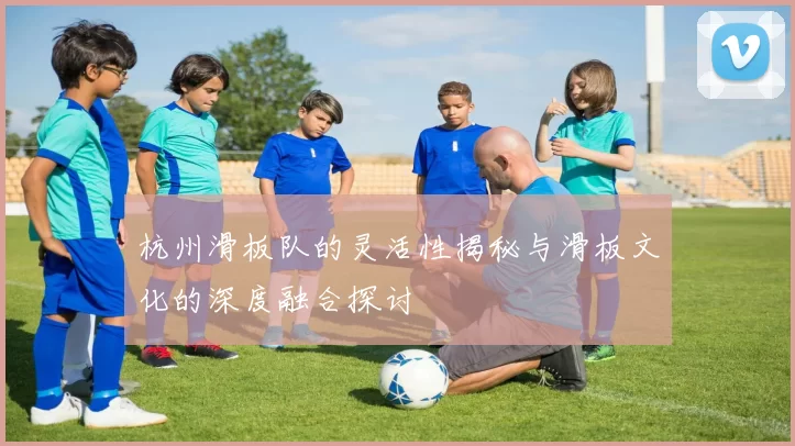 杭州滑板队的灵活性揭秘与滑板文化的深度融合探讨