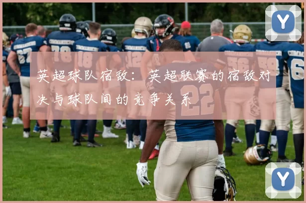 英超球队宿敌：英超联赛的宿敌对决与球队间的竞争关系