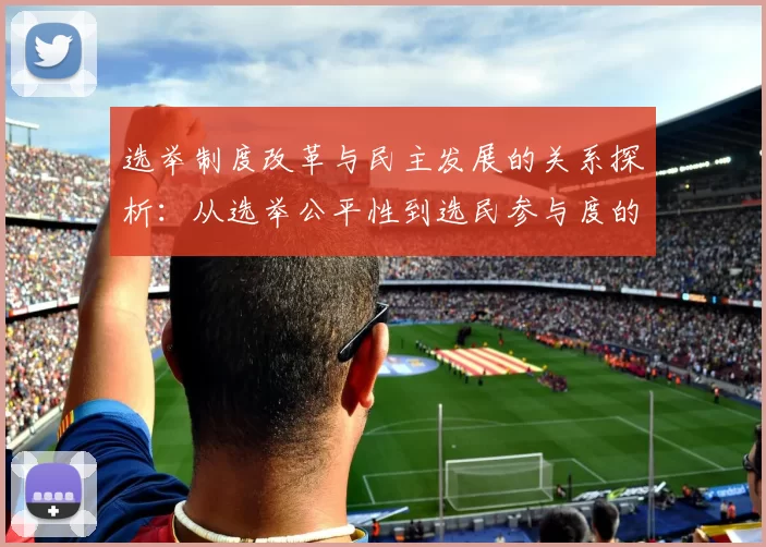 选举制度改革与民主发展的关系探析：从选举公平性到选民参与度的全面考量