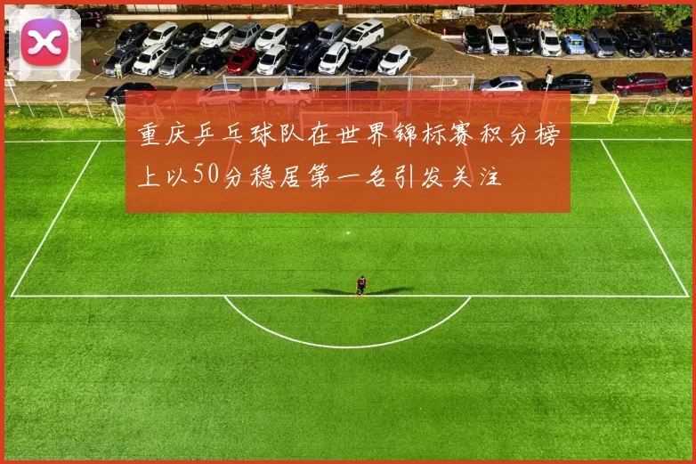 重庆乒乓球队在世界锦标赛积分榜上以50分稳居第一名引发关注