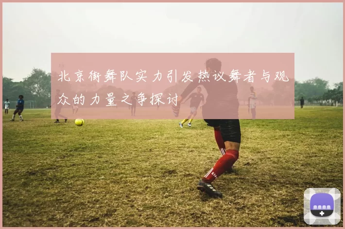 北京街舞队实力引发热议舞者与观众的力量之争探讨