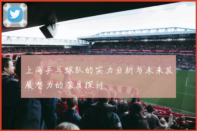 上海乒乓球队的实力分析与未来发展潜力的深度探讨