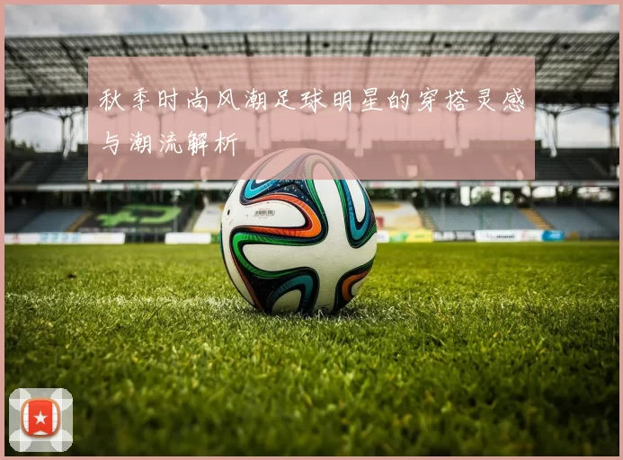 秋季时尚风潮足球明星的穿搭灵感与潮流解析