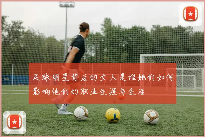 足球明星背后的女人是谁她们如何影响他们的职业生涯与生活