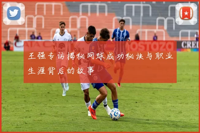 王强专访揭秘网球成功秘诀与职业生涯背后的故事
