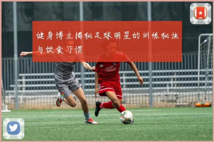 健身博主揭秘足球明星的训练秘诀与饮食习惯