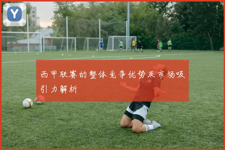 西甲联赛的整体竞争优势及市场吸引力解析