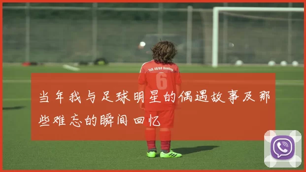 当年我与足球明星的偶遇故事及那些难忘的瞬间回忆