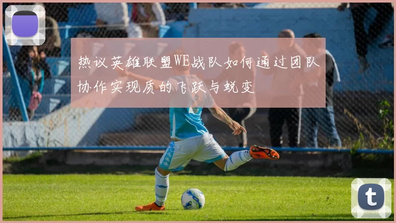 热议英雄联盟WE战队如何通过团队协作实现质的飞跃与蜕变