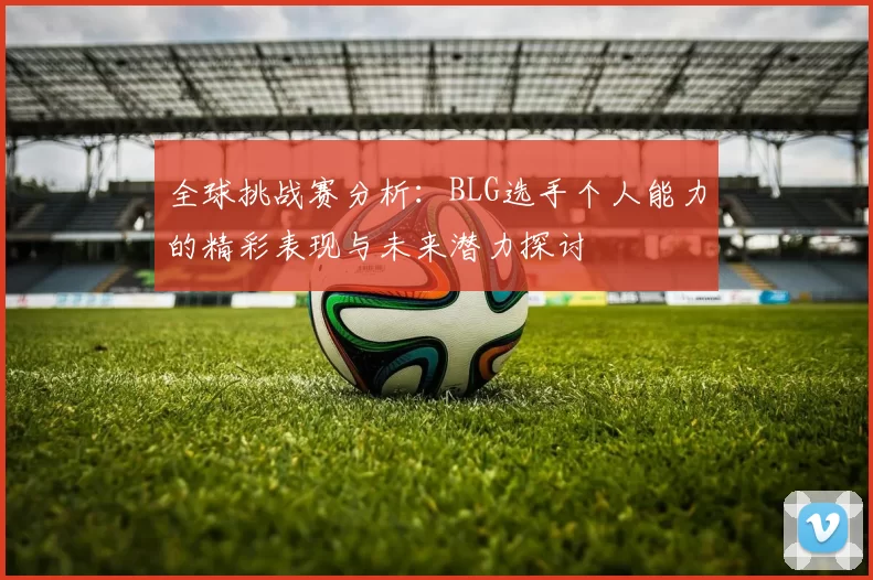 全球挑战赛分析：BLG选手个人能力的精彩表现与未来潜力探讨