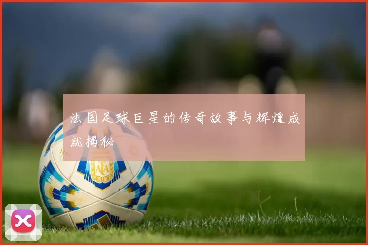 法国足球巨星的传奇故事与辉煌成就揭秘