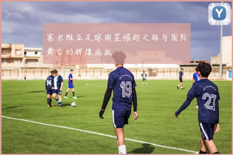 塞尔维亚足球明星崛起之路与国际舞台的辉煌成就