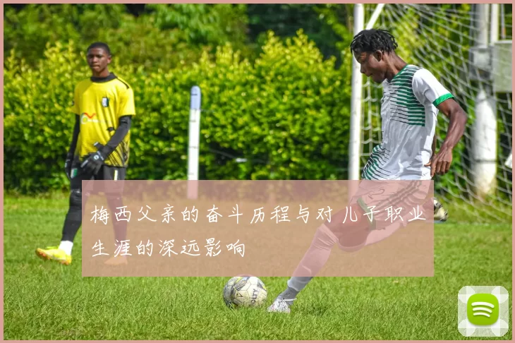 梅西父亲的奋斗历程与对儿子职业生涯的深远影响