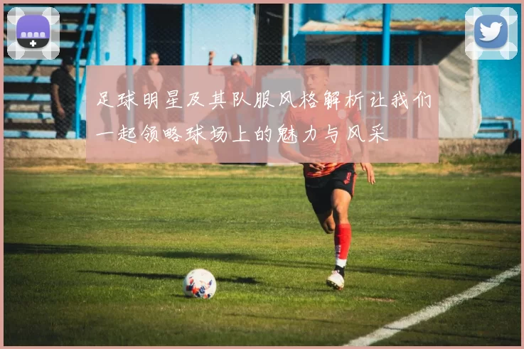 足球明星及其队服风格解析让我们一起领略球场上的魅力与风采
