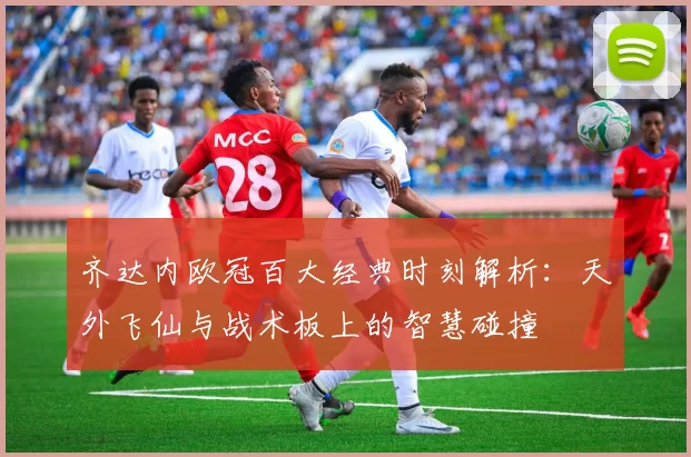 齐达内欧冠百大经典时刻解析：天外飞仙与战术板上的智慧碰撞