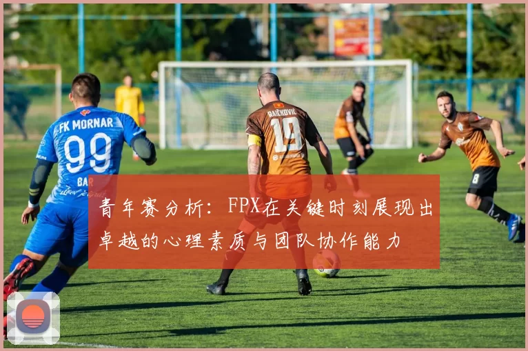 青年赛分析：FPX在关键时刻展现出卓越的心理素质与团队协作能力