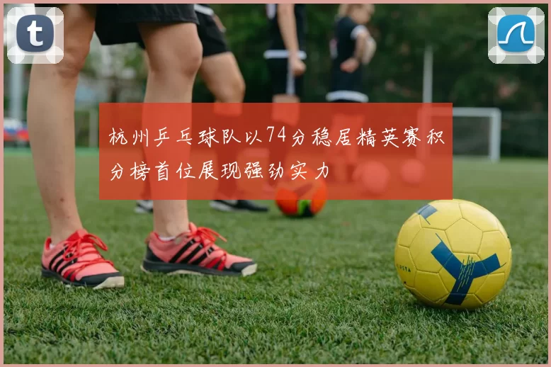 杭州乒乓球队以74分稳居精英赛积分榜首位展现强劲实力
