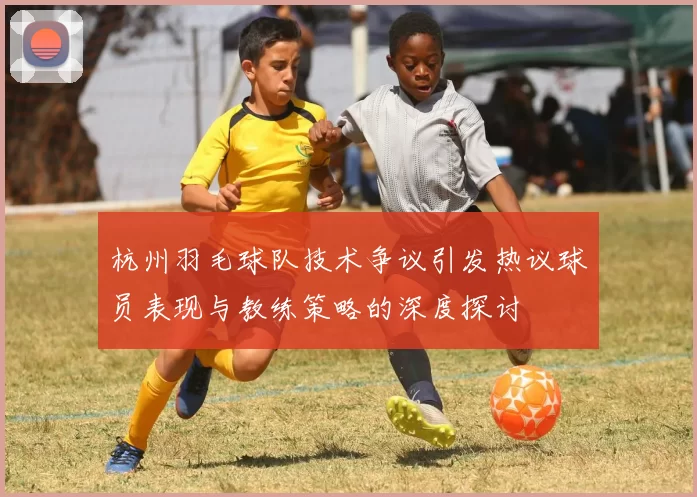 杭州羽毛球队技术争议引发热议球员表现与教练策略的深度探讨