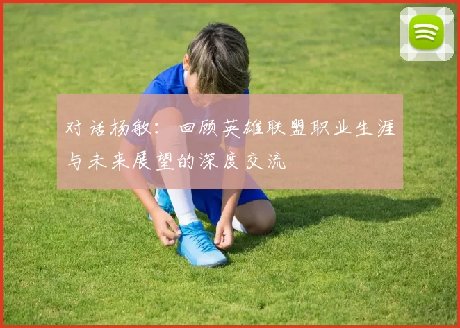 对话杨敏：回顾英雄联盟职业生涯与未来展望的深度交流