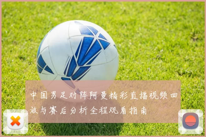 中国男足对阵阿曼精彩直播视频回放与赛后分析全程观看指南