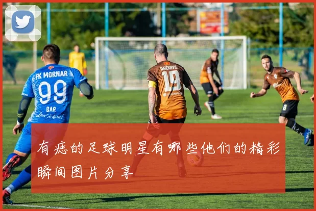 有痣的足球明星有哪些他们的精彩瞬间图片分享