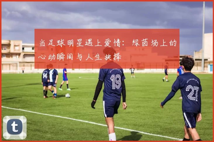 当足球明星遇上爱情：绿茵场上的心动瞬间与人生抉择