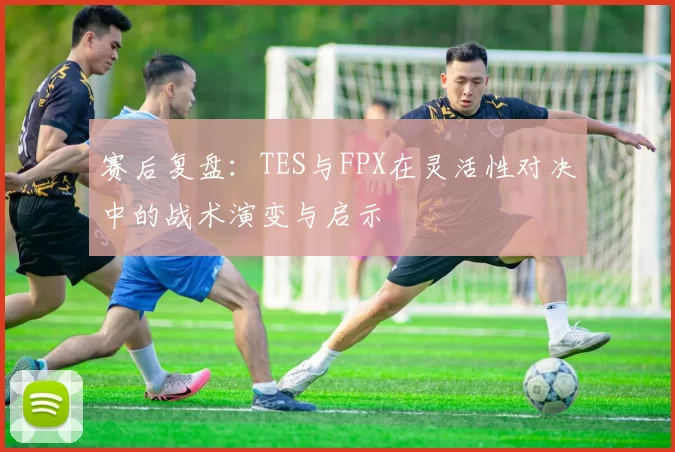 赛后复盘：TES与FPX在灵活性对决中的战术演变与启示