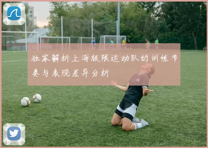 独家解析上海极限运动队的训练节奏与表现差异分析