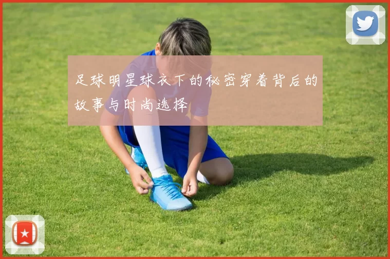 足球明星球衣下的秘密穿着背后的故事与时尚选择