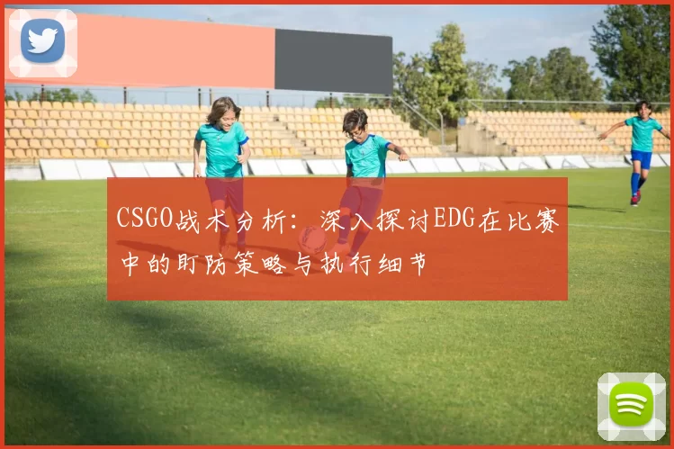 CSGO战术分析：深入探讨EDG在比赛中的盯防策略与执行细节