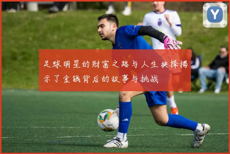 足球明星的财富之路与人生抉择揭示了金钱背后的故事与挑战