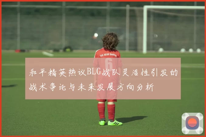 和平精英热议BLG战队灵活性引发的战术争论与未来发展方向分析