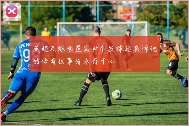 英超足球明星离世引发球迷哀悼他的传奇故事将永存于心