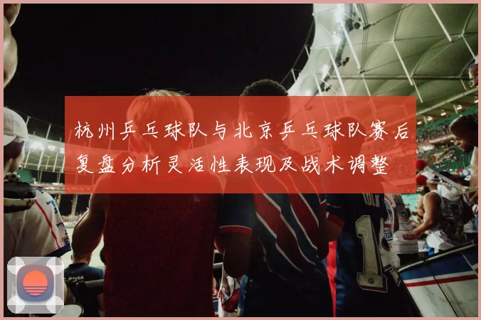 杭州乒乓球队与北京乒乓球队赛后复盘分析灵活性表现及战术调整