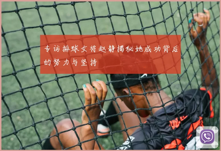 专访排球女将赵静揭秘她成功背后的努力与坚持