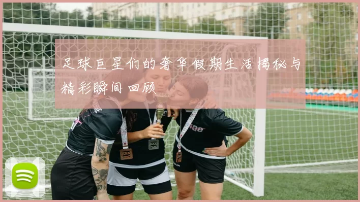 足球巨星们的奢华假期生活揭秘与精彩瞬间回顾